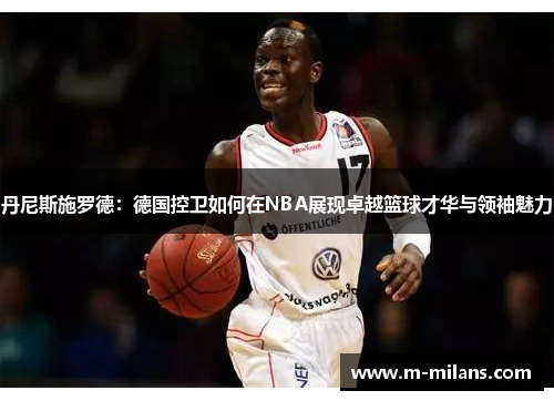 丹尼斯施罗德：德国控卫如何在NBA展现卓越篮球才华与领袖魅力