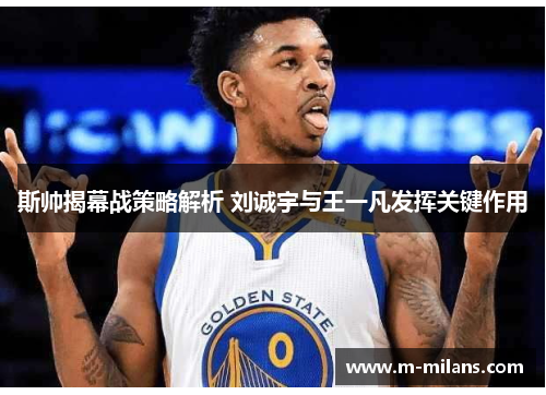 斯帅揭幕战策略解析 刘诚宇与王一凡发挥关键作用