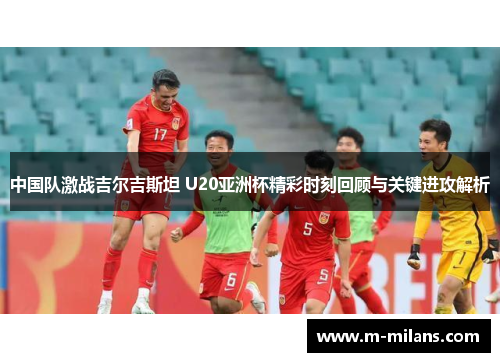 中国队激战吉尔吉斯坦 U20亚洲杯精彩时刻回顾与关键进攻解析