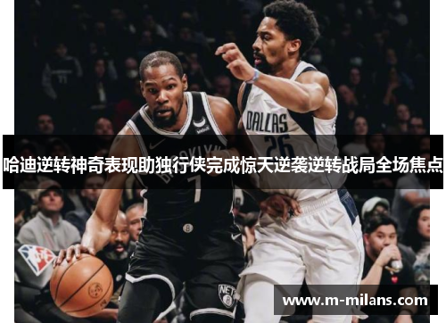 哈迪逆转神奇表现助独行侠完成惊天逆袭逆转战局全场焦点