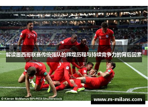 解读墨西哥联赛传统强队的辉煌历程与持续竞争力的背后因素