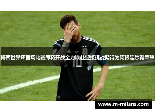 梅西世界杯首场比赛即将开战全力以赴迎接挑战期待为阿根廷赢得荣耀